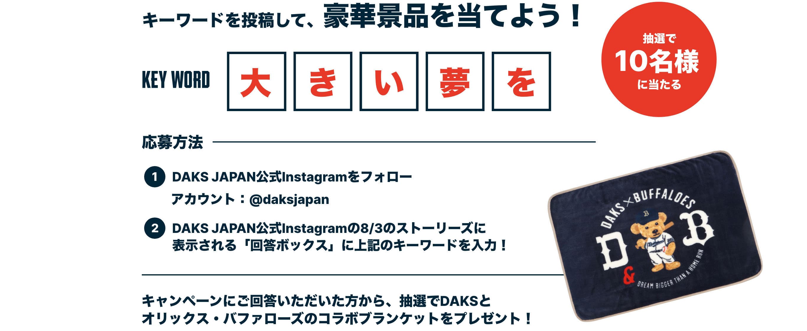 キーワードを投稿して、豪華景品を当てよう！ KEY WORD 大きい夢を 応募方法 DAKS JAPAN公式Instagramをフォロー アカウント：@daksjapan DAKS JAPAN公式Instagramの8/3のストーリーズに表示される「回答ボックス」に上記のキーワードを入力！ キャンペーンにご回答いただいた方から、抽選でDAKSとオリックス・バッファローズのコラボブランケットをプレゼント！