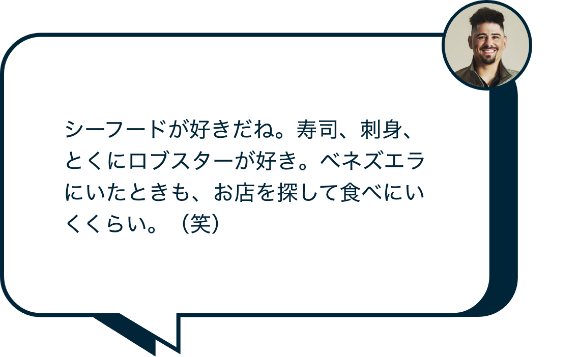 シーフードが好きだね。寿司、刺身、とくにロブスターが好き。ベネズエラにいたときも、お店を探して食べにいくくらい。(笑)