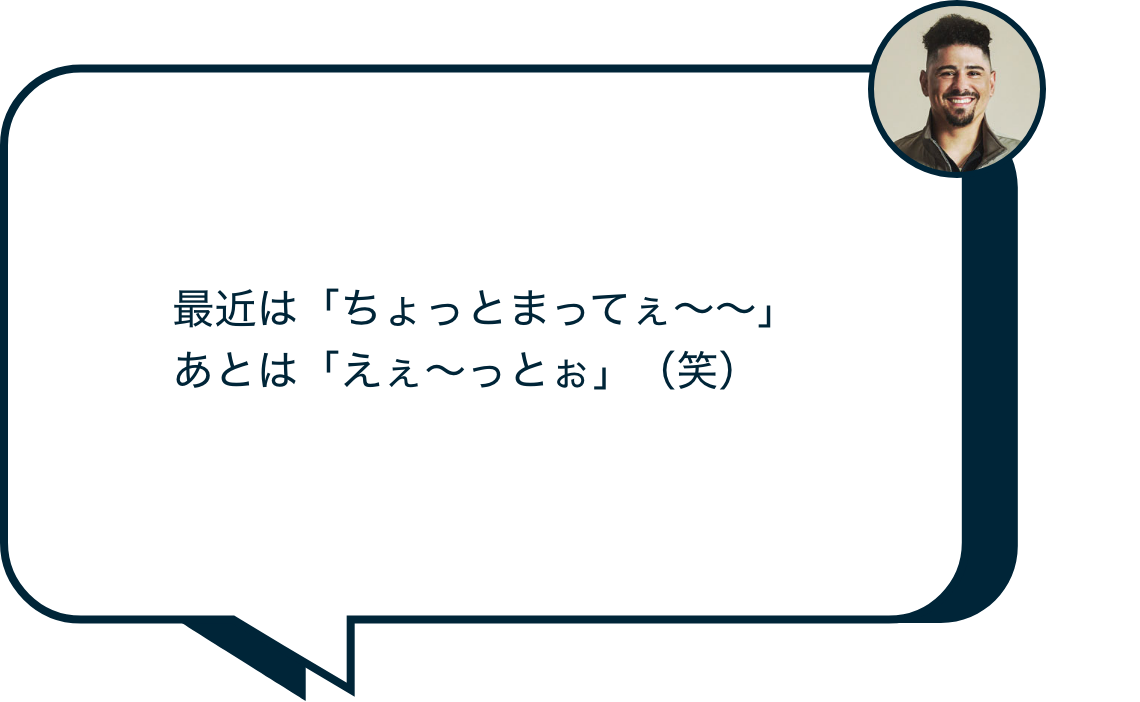 最近は「ちょっとまってぇ〜〜」あとは「えぇ〜っとぉ」(笑)