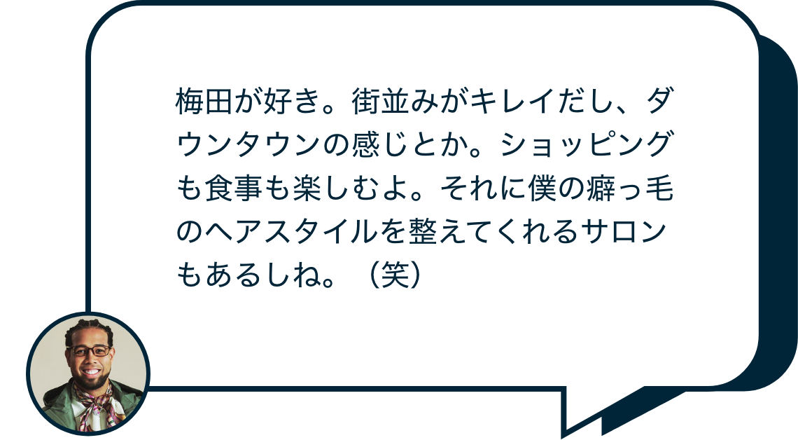 梅田が好き。街並みがキレイだし、ダウンタウンの感じとか。ショッピングも食事も楽しむよ。それに僕の癖っ毛のヘアスタイルを整えてくれるサロンもあるしね。(笑)