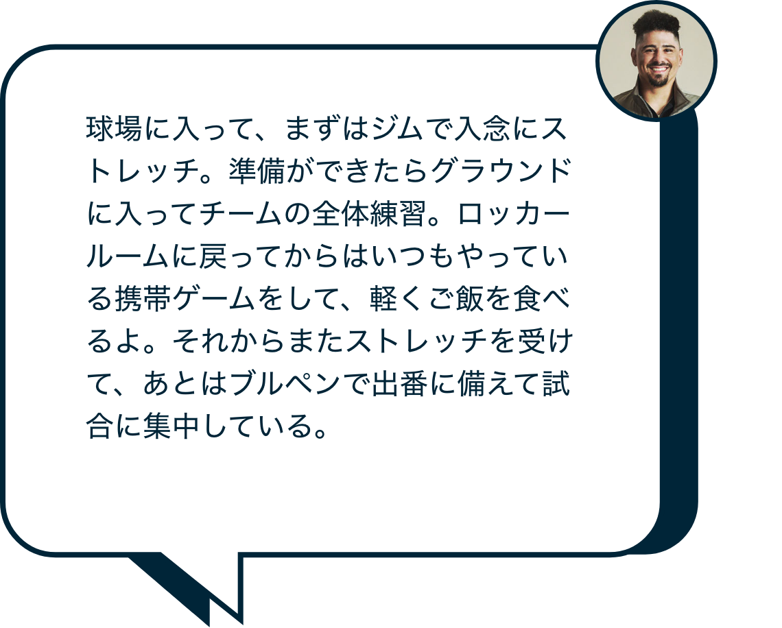 球場に入って、まずはジムで入念にストレッチ。準備ができたらグラウンドに入ってチームの全体練習。ロッカールームに戻ってからはいつもやっている携帯ゲームをして、軽くご飯を食べるよ。それからまたストレッチを受けて、あとはブルペンで出番に備えて試合に集中している。