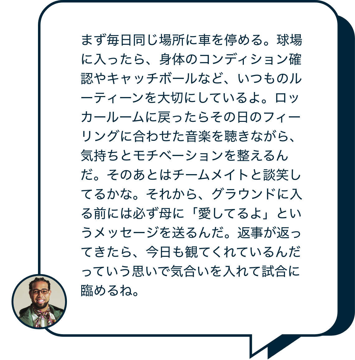 まず毎日同じ場所に車を停める。球場に入ったら、身体のコンディション確認やキャッチボールなど、いつものルーティーンを大切にしているよ。ロッカールームに戻ったらその日のフィーリングに合わせた音楽を聴きながら、気持ちとモチベーションを整えるんだ。そのあとはチームメイトと談笑してるかな。それから、グラウンドに入る前には必ず母に「愛してるよ」というメッセージを送るんだ。返事が返ってきたら、今日も観てくれているんだっていう思いで気合いを入れて試合に臨めるね。