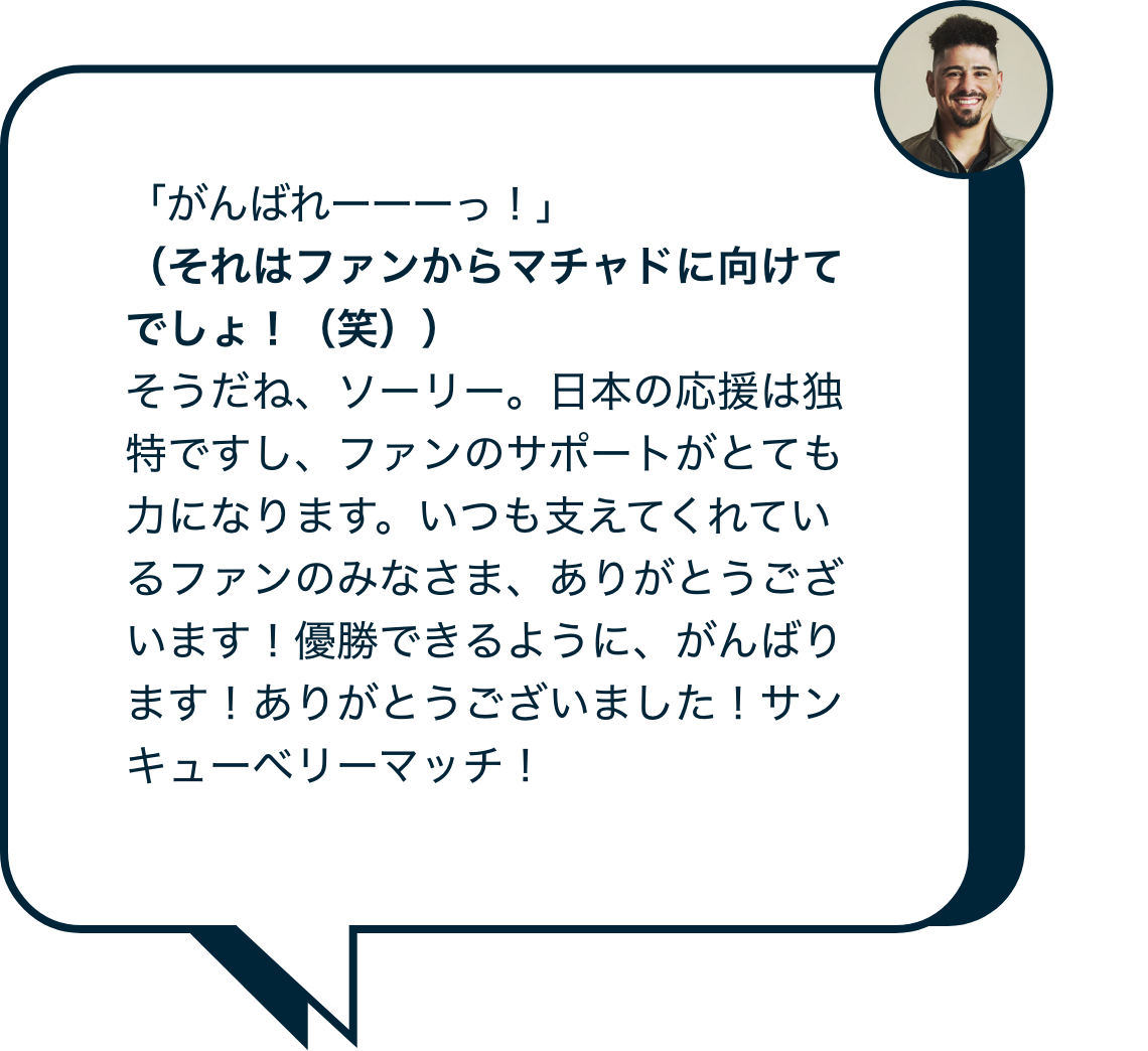 「がんばれーーーっ！」（それはファンからマチャドに向けてでしょ、(笑)）そうだね、ソーリー。日本の応援は独特ですし、ファンのサポートがとても力になります。いつも支えてくれているファンのみなさま、ありがとうございます！優勝できるように、がんばります！ありがとうございました！サンキューベリーマッチ！