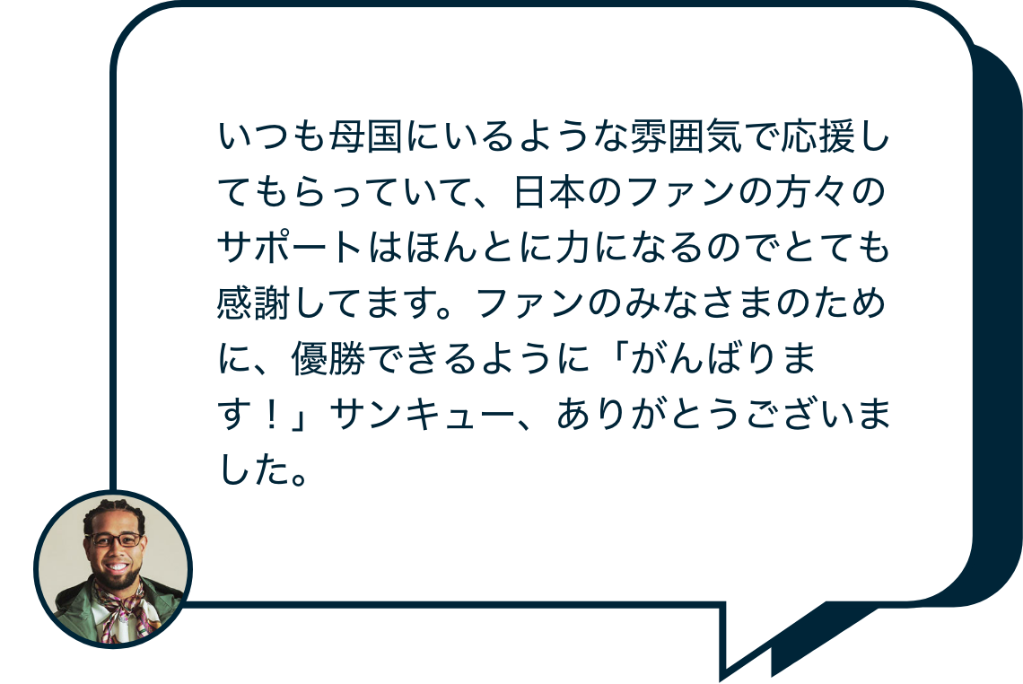 いつも母国にいるような雰囲気で応援してもらっていて、日本のファンの方々のサポートはほんとに力になるのでとても感謝してます。ファンのみなさまのために、優勝できるように「がんばります！」サンキュー、ありがとうございました。