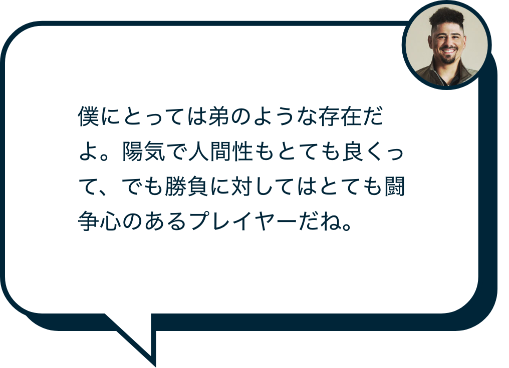 僕にとっては弟のような存在だよ。陽気で人間性もとても良くって、でも勝負に対してはとても闘争心のあるプレイヤーだね。