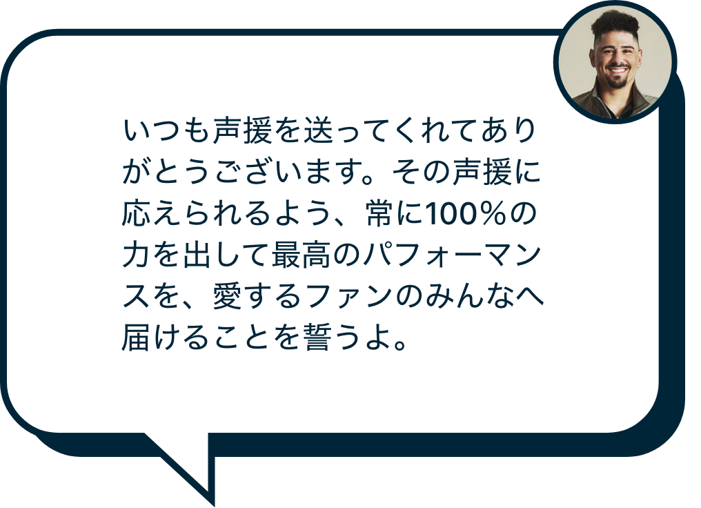 いつも声援を送ってくれてありがとうございます。その声援に応えられるよう、常に100％の力を出して最高のパフォーマンスを、愛するファンのみんなへ届けることを誓うよ。