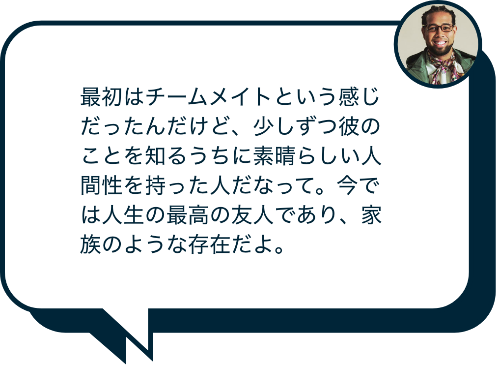 最初はチームメイトという感じだったんだけど、少しずつ彼のことを知るうちに素晴らしい人間性を持った人だなって。今では人生の最高の友人であり、家族のような存在だよ。
