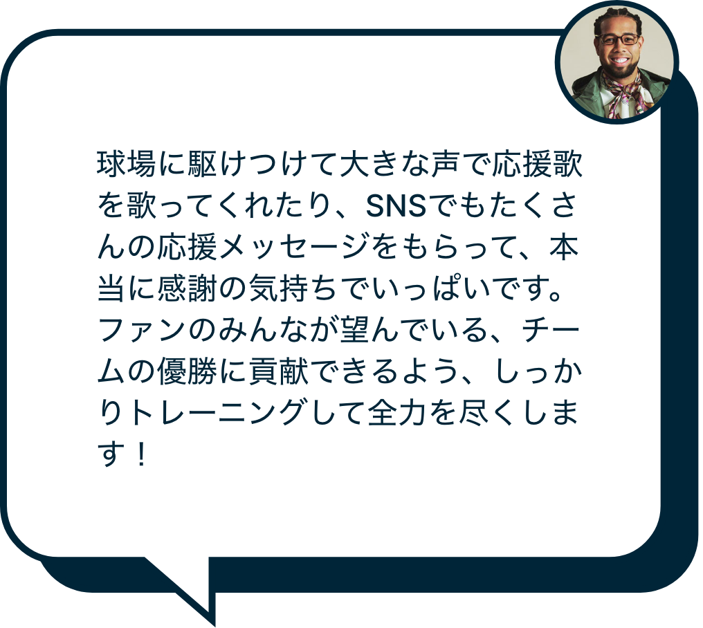 球場に駆けつけて大きな声で応援歌を歌ってくれたり、SNSでもたくさんの応援メッセージをもらって、本当に感謝の気持ちでいっぱいです。ファンのみんなが望んでいる、チームの優勝に貢献できるよう、しっかりトレーニングして全力を尽くします！